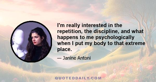 I'm really interested in the repetition, the discipline, and what happens to me psychologically when I put my body to that extreme place.