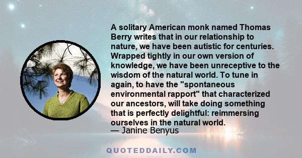 A solitary American monk named Thomas Berry writes that in our relationship to nature, we have been autistic for centuries. Wrapped tightly in our own version of knowledge, we have been unreceptive to the wisdom of the