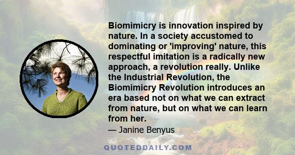 Biomimicry is innovation inspired by nature. In a society accustomed to dominating or 'improving' nature, this respectful imitation is a radically new approach, a revolution really. Unlike the Industrial Revolution, the 