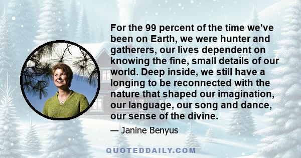 For the 99 percent of the time we've been on Earth, we were hunter and gatherers, our lives dependent on knowing the fine, small details of our world. Deep inside, we still have a longing to be reconnected with the