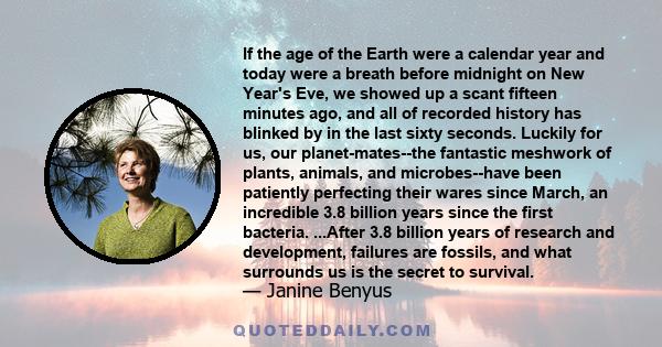 If the age of the Earth were a calendar year and today were a breath before midnight on New Year's Eve, we showed up a scant fifteen minutes ago, and all of recorded history has blinked by in the last sixty seconds.