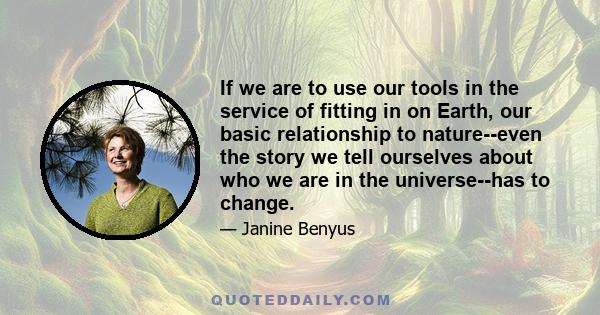 If we are to use our tools in the service of fitting in on Earth, our basic relationship to nature--even the story we tell ourselves about who we are in the universe--has to change.