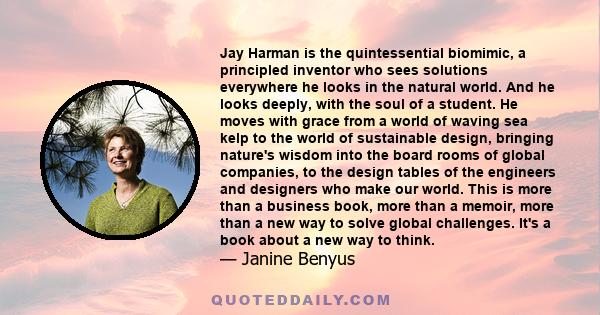 Jay Harman is the quintessential biomimic, a principled inventor who sees solutions everywhere he looks in the natural world. And he looks deeply, with the soul of a student. He moves with grace from a world of waving