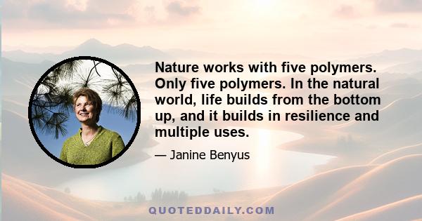 Nature works with five polymers. Only five polymers. In the natural world, life builds from the bottom up, and it builds in resilience and multiple uses.