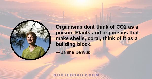 Organisms dont think of CO2 as a poison. Plants and organisms that make shells, coral, think of it as a building block.