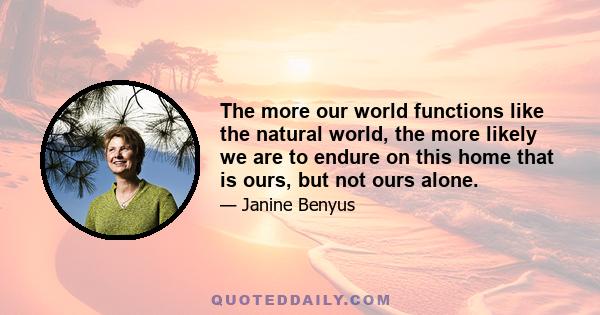 The more our world functions like the natural world, the more likely we are to endure on this home that is ours, but not ours alone.