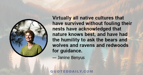 Virtually all native cultures that have survived without fouling their nests have acknowledged that nature knows best, and have had the humility to ask the bears and wolves and ravens and redwoods for guidance.