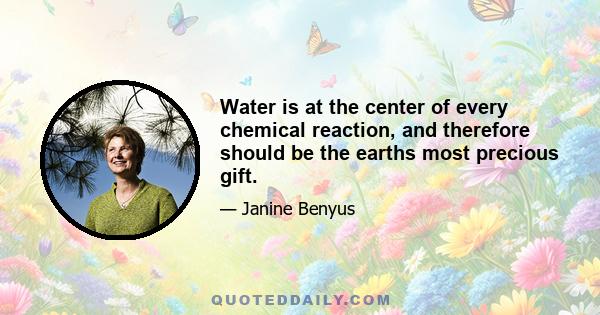 Water is at the center of every chemical reaction, and therefore should be the earths most precious gift.