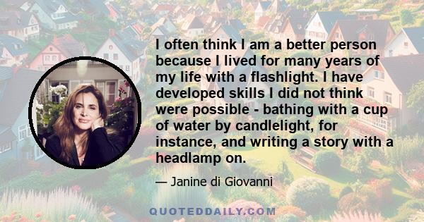 I often think I am a better person because I lived for many years of my life with a flashlight. I have developed skills I did not think were possible - bathing with a cup of water by candlelight, for instance, and