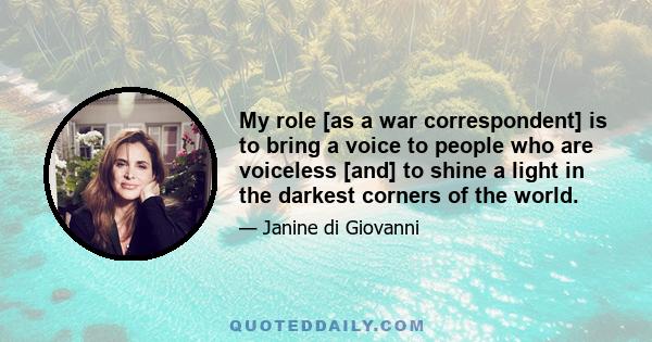 My role [as a war correspondent] is to bring a voice to people who are voiceless [and] to shine a light in the darkest corners of the world.