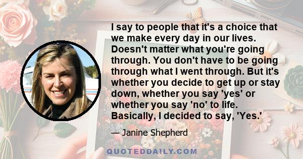 I say to people that it's a choice that we make every day in our lives. Doesn't matter what you're going through. You don't have to be going through what I went through. But it's whether you decide to get up or stay