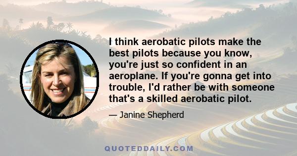 I think aerobatic pilots make the best pilots because you know, you're just so confident in an aeroplane. If you're gonna get into trouble, I'd rather be with someone that's a skilled aerobatic pilot.