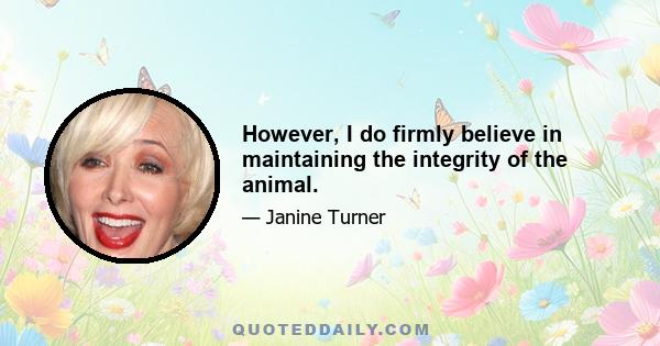 However, I do firmly believe in maintaining the integrity of the animal.