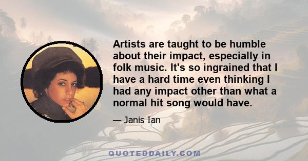 Artists are taught to be humble about their impact, especially in folk music. It's so ingrained that I have a hard time even thinking I had any impact other than what a normal hit song would have.