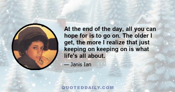 At the end of the day, all you can hope for is to go on. The older I get, the more I realize that just keeping on keeping on is what life's all about.