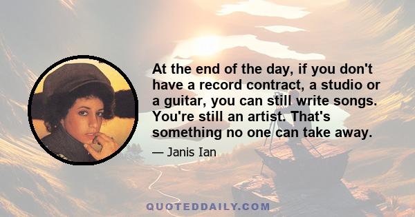 At the end of the day, if you don't have a record contract, a studio or a guitar, you can still write songs. You're still an artist. That's something no one can take away.