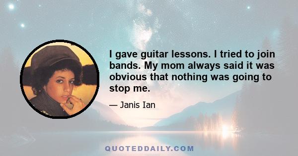 I gave guitar lessons. I tried to join bands. My mom always said it was obvious that nothing was going to stop me.