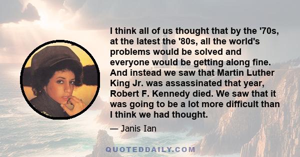 I think all of us thought that by the '70s, at the latest the '80s, all the world's problems would be solved and everyone would be getting along fine. And instead we saw that Martin Luther King Jr. was assassinated that 