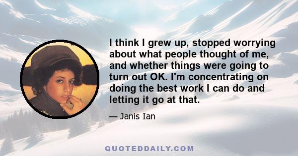 I think I grew up, stopped worrying about what people thought of me, and whether things were going to turn out OK. I'm concentrating on doing the best work I can do and letting it go at that.