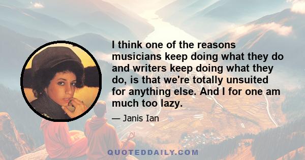 I think one of the reasons musicians keep doing what they do and writers keep doing what they do, is that we're totally unsuited for anything else. And I for one am much too lazy.