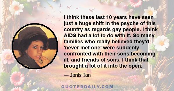 I think these last 10 years have seen just a huge shift in the psyche of this country as regards gay people. I think AIDS had a lot to do with it. So many families who really believed they'd 'never met one' were