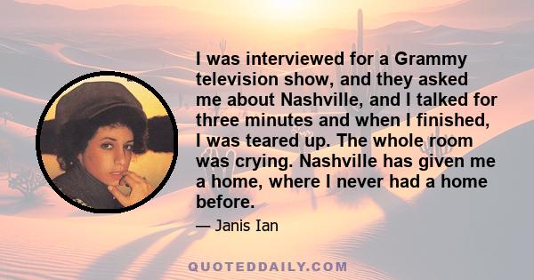 I was interviewed for a Grammy television show, and they asked me about Nashville, and I talked for three minutes and when I finished, I was teared up. The whole room was crying. Nashville has given me a home, where I