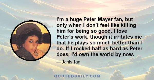 I'm a huge Peter Mayer fan, but only when I don't feel like killing him for being so good. I love Peter's work, though it irritates me that he plays so much better than I do. If I rocked half as hard as Peter does, I'd