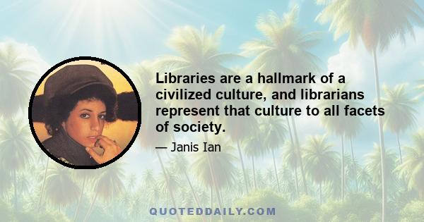 Libraries are a hallmark of a civilized culture, and librarians represent that culture to all facets of society.