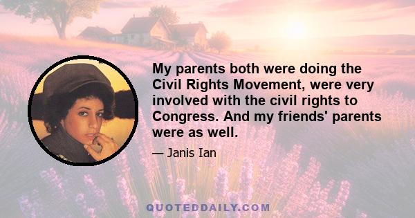 My parents both were doing the Civil Rights Movement, were very involved with the civil rights to Congress. And my friends' parents were as well.