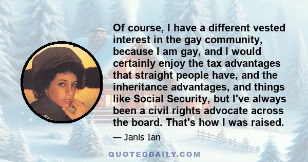 Of course, I have a different vested interest in the gay community, because I am gay, and I would certainly enjoy the tax advantages that straight people have, and the inheritance advantages, and things like Social