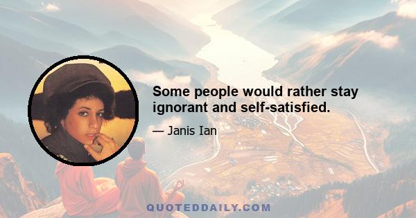 Some people would rather stay ignorant and self-satisfied.