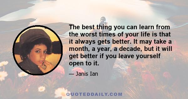 The best thing you can learn from the worst times of your life is that it always gets better. It may take a month, a year, a decade, but it will get better if you leave yourself open to it.