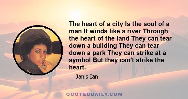 The heart of a city Is the soul of a man It winds like a river Through the heart of the land They can tear down a building They can tear down a park They can strike at a symbol But they can't strike the heart.