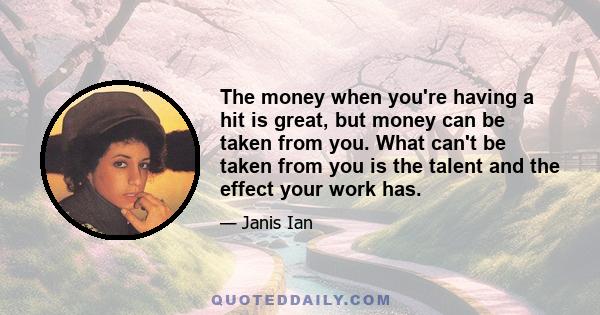 The money when you're having a hit is great, but money can be taken from you. What can't be taken from you is the talent and the effect your work has.