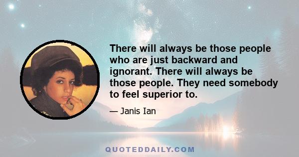 There will always be those people who are just backward and ignorant. There will always be those people. They need somebody to feel superior to.