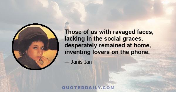 Those of us with ravaged faces, lacking in the social graces, desperately remained at home, inventing lovers on the phone.