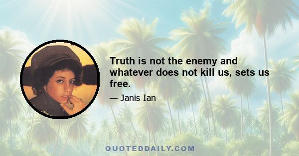 Truth is not the enemy and whatever does not kill us, sets us free.