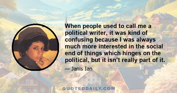 When people used to call me a political writer, it was kind of confusing because I was always much more interested in the social end of things which hinges on the political, but it isn’t really part of it.