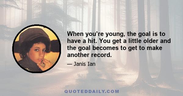 When you’re young, the goal is to have a hit. You get a little older and the goal becomes to get to make another record.