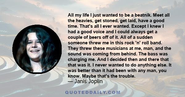 All my life I just wanted to be a beatnik. Meet all the heavies, get stoned, get laid, have a good time. That's all I ever wanted. Except I knew I had a good voice and I could always get a couple of beers off of it. All 