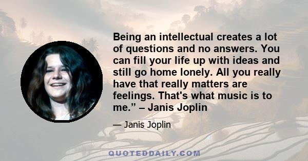 Being an intellectual creates a lot of questions and no answers. You can fill your life up with ideas and still go home lonely. All you really have that really matters are feelings. That's what music is to me.” – Janis