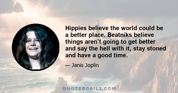 Hippies believe the world could be a better place. Beatniks believe things aren’t going to get better and say the hell with it, stay stoned and have a good time.