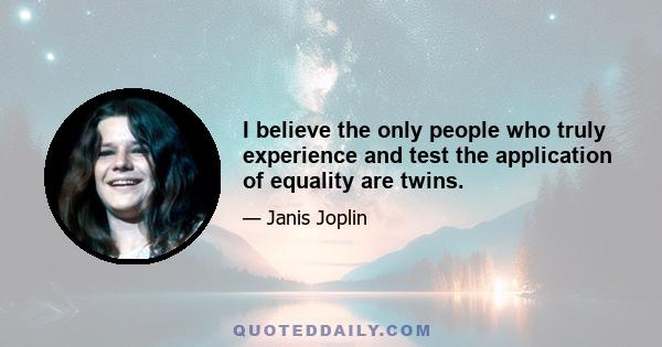 I believe the only people who truly experience and test the application of equality are twins.