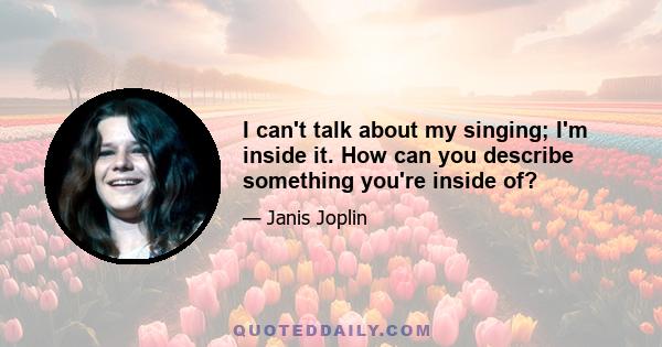 I can't talk about my singing; I'm inside it. How can you describe something you're inside of?