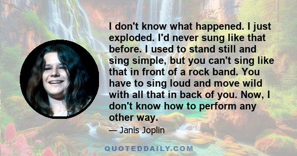 I don't know what happened. I just exploded. I'd never sung like that before. I used to stand still and sing simple, but you can't sing like that in front of a rock band. You have to sing loud and move wild with all