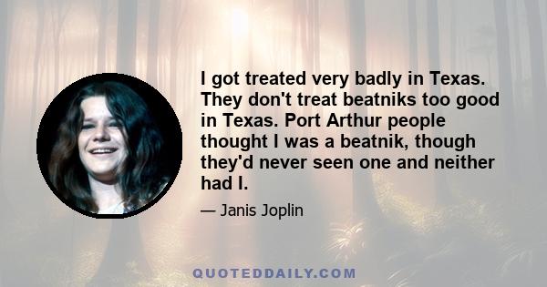 I got treated very badly in Texas. They don't treat beatniks too good in Texas. Port Arthur people thought I was a beatnik, though they'd never seen one and neither had I.