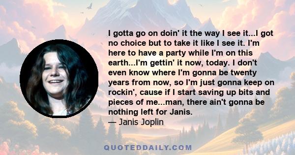I gotta go on doin' it the way I see it...I got no choice but to take it like I see it. I'm here to have a party while I'm on this earth...I'm gettin' it now, today. I don't even know where I'm gonna be twenty years