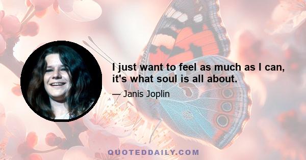 I just want to feel as much as I can, it's what soul is all about.