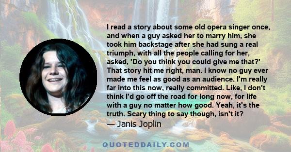 I read a story about some old opera singer once, and when a guy asked her to marry him, she took him backstage after she had sung a real triumph, with all the people calling for her, asked, 'Do you think you could give