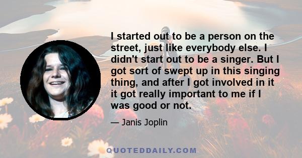 I started out to be a person on the street, just like everybody else. I didn't start out to be a singer. But I got sort of swept up in this singing thing, and after I got involved in it it got really important to me if